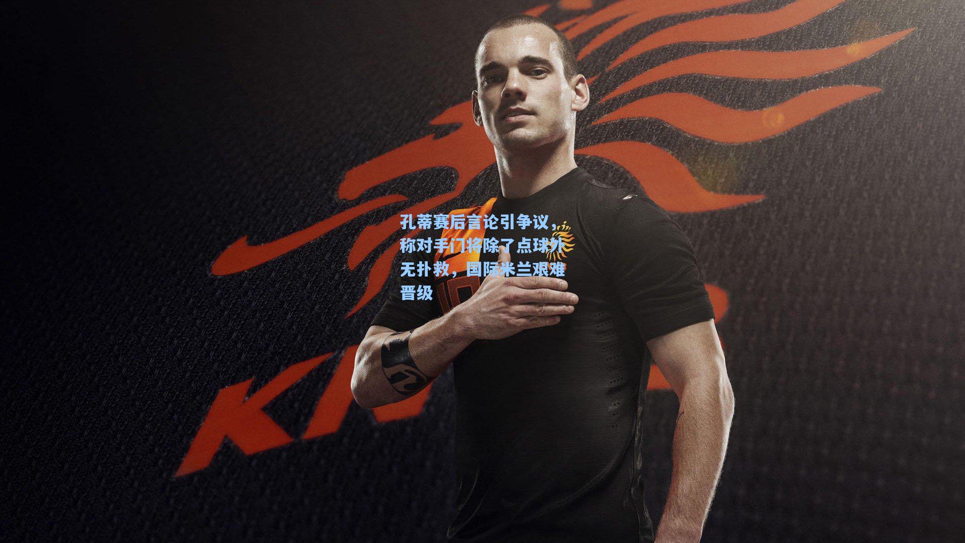 孔蒂赛后言论引争议,称对手门将除了点球外无扑救,国际米兰艰难晋级