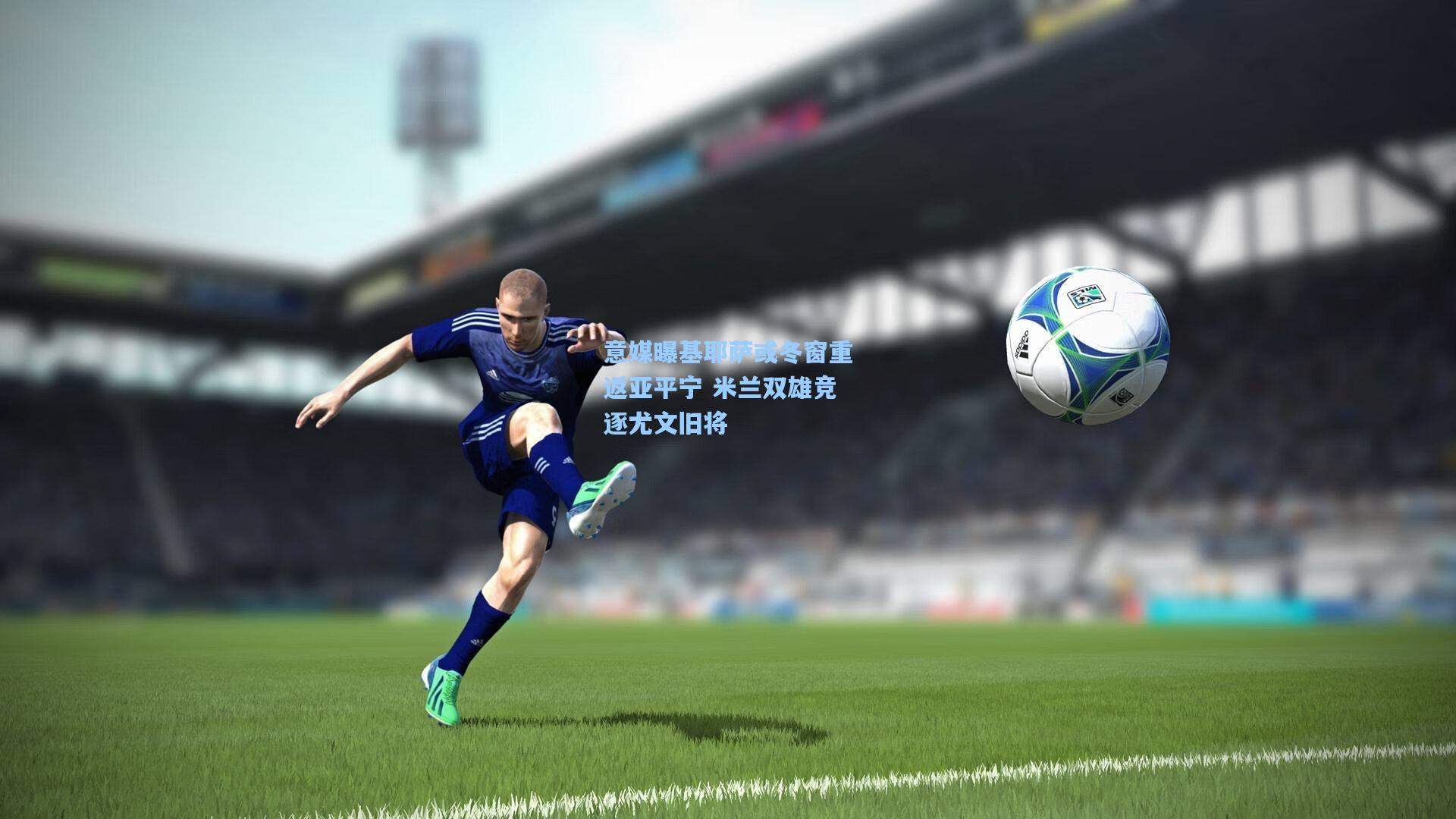 意媒曝基耶萨或冬窗重返亚平宁 米兰双雄竞逐尤文旧将