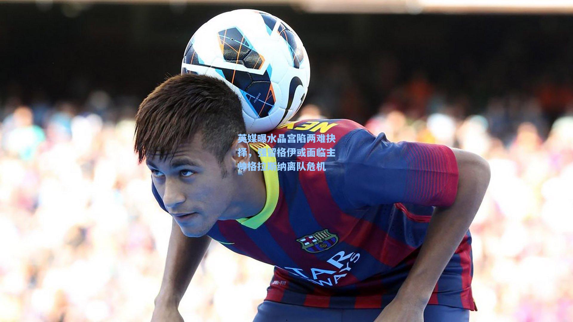 英媒曝水晶宫陷两难抉择，强留格伊或面临主帅格拉斯纳离队危机