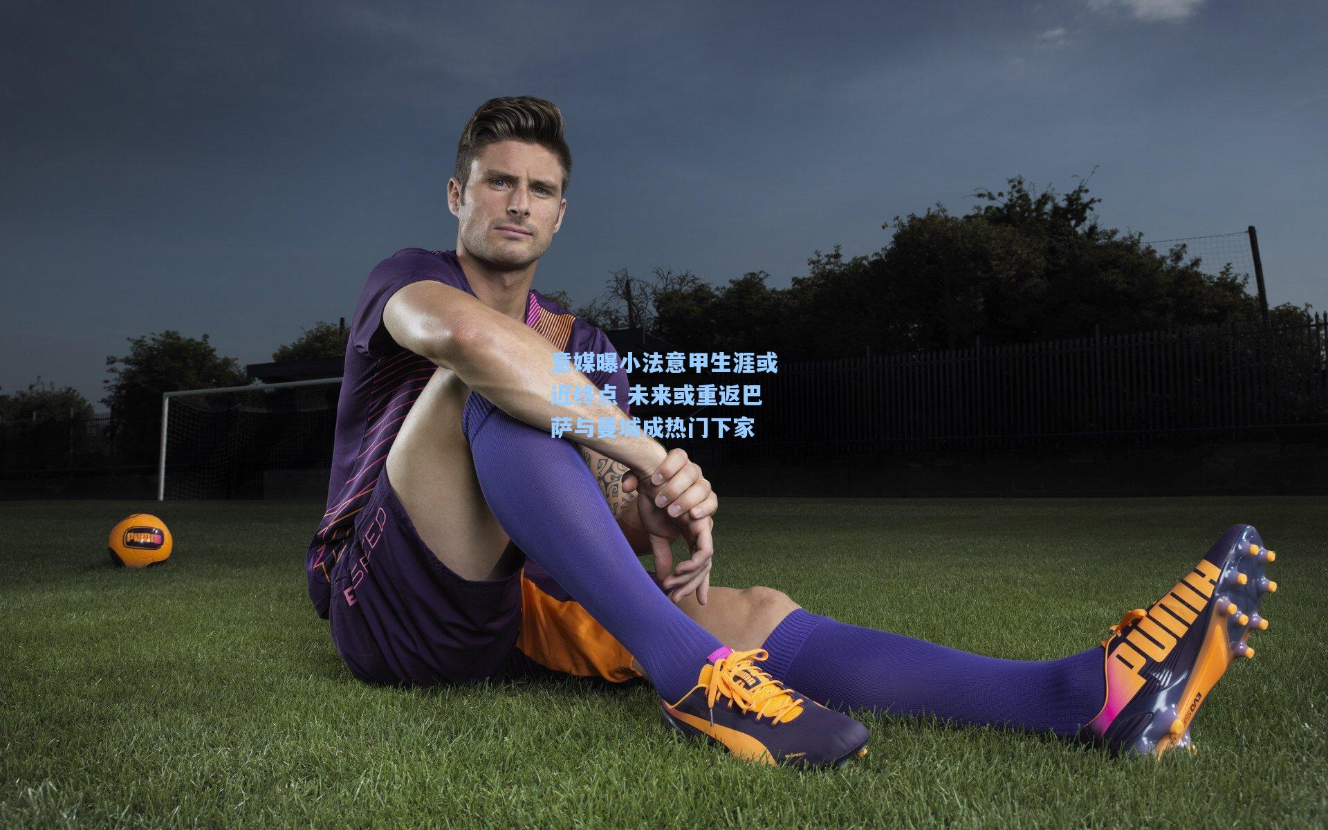 意媒曝小法意甲生涯或近终点 未来或重返巴萨与曼城成热门下家